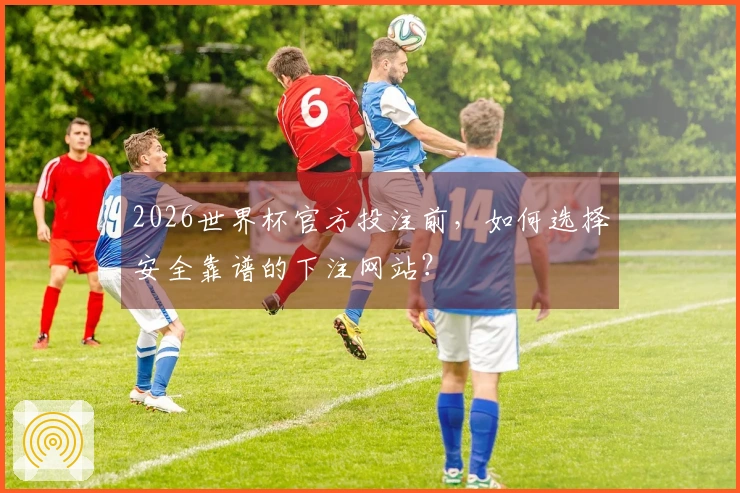 2026世界杯官方投注前，如何选择安全靠谱的下注网站？